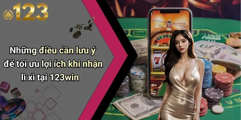 Những điều cần lưu ý để tối ưu lợi ích khi nhận lì xì tại 123win